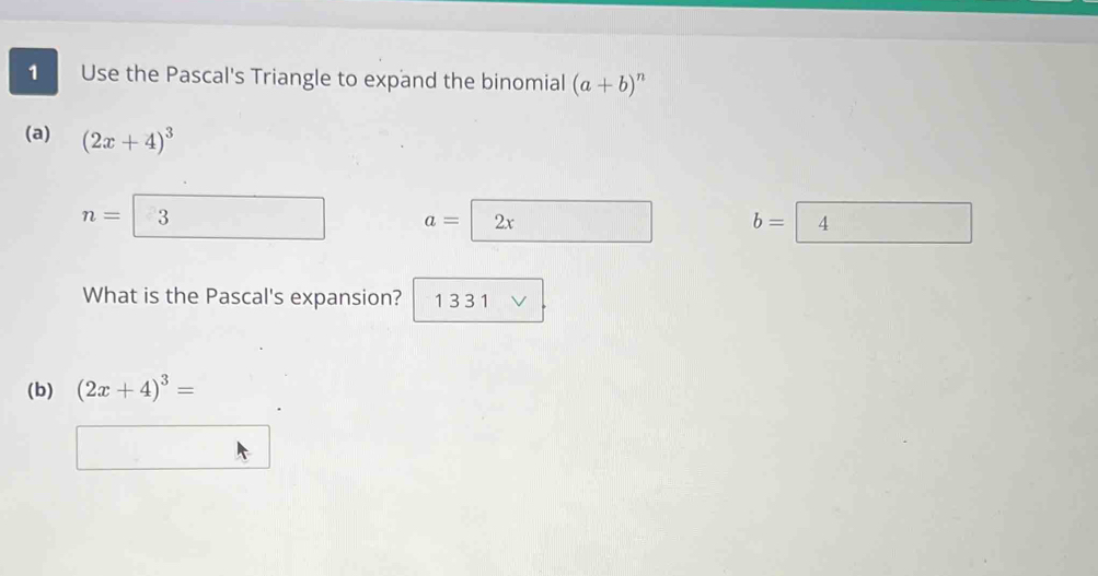 Use the Pascal's Triangle to expand the binomial (a+b)^n
(a) (2x+4)^3
n= 3
a=2x frac  b= 4
What is the Pascal's expansion? 1 3 3 1
(b) (2x+4)^3=