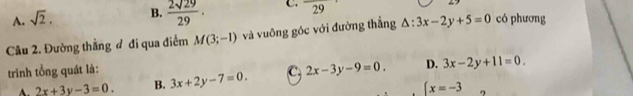 A. sqrt(2). B.  2sqrt(29)/29 . C. frac 29
Câu 2. Đường thắng đ đi qua điểm M(3;-1) và vuỡng góc với đường thẳng △ :3x-2y+5=0 có phương
trình tổng quát là: 3x+2y-7=0. C. 2x-3y-9=0. D. 3x-2y+11=0.
A. 2x+3y-3=0. B. (x=-3