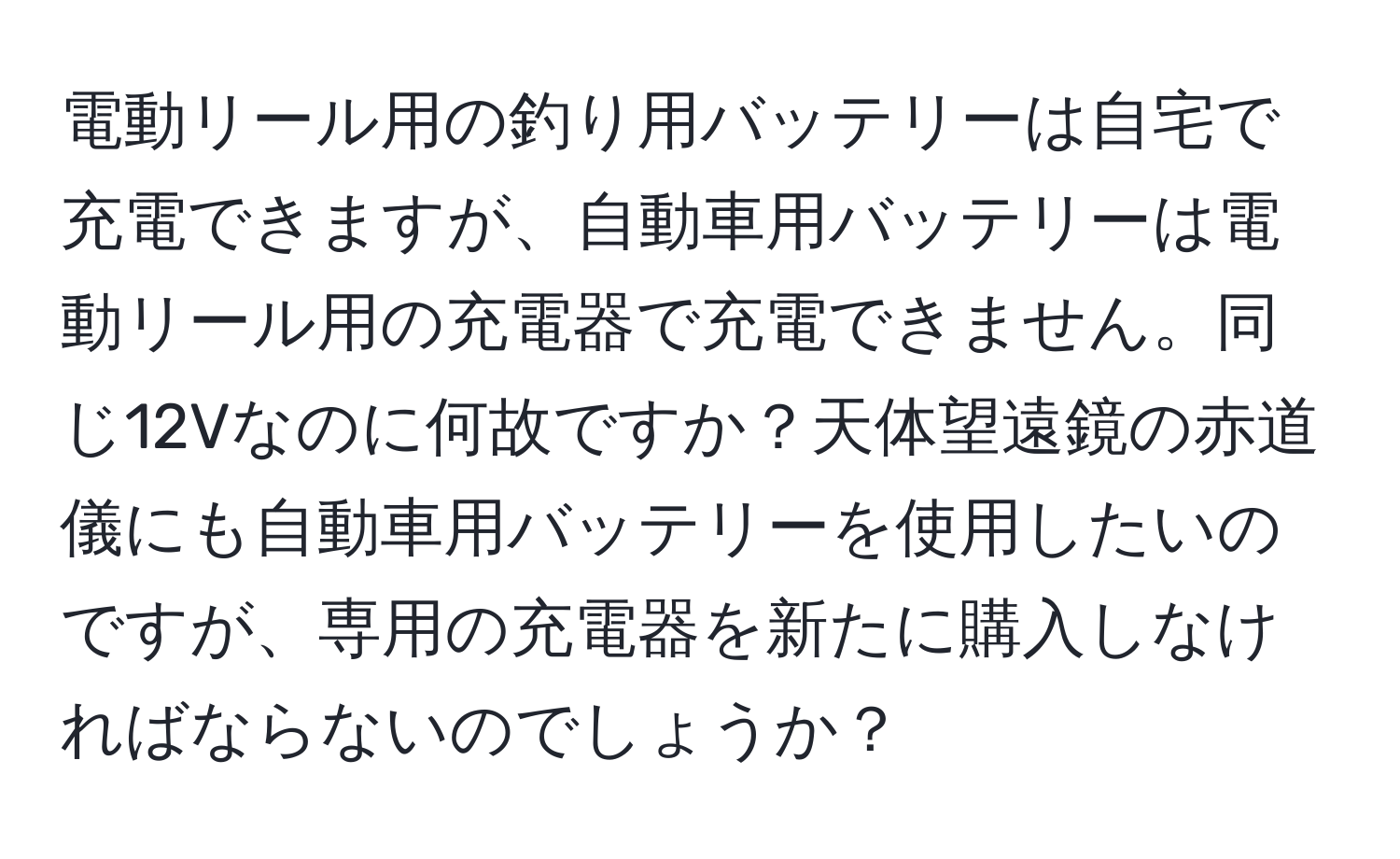 電動リール用の釣り用バッテリーは自宅で充電できますが、自動車用バッテリーは電動リール用の充電器で充電できません。同じ12Vなのに何故ですか？天体望遠鏡の赤道儀にも自動車用バッテリーを使用したいのですが、専用の充電器を新たに購入しなければならないのでしょうか？