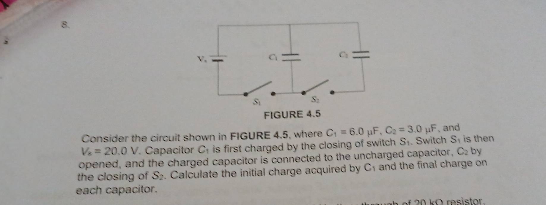 Consider the circuit shown in FIGURE 4.5, where C_1=6.0mu F,C_2=3.0mu F , and
V_s=20.0V. Capacitor C_1 is first charged by the closing of switch . S_1. Switch S_1 is then
opened, and the charged capacitor is connected to the uncharged capacitor, C_2 by
the closing of S_2. Calculate the initial charge acquired by C_1 and the final charge on 
each capacitor.
2 0 ko resistor