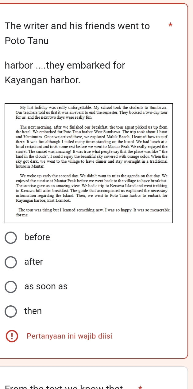 The writer and his friends went to * 
Poto Tanu 
harbor ....they embarked for 
Kayangan harbor. 
My last holiday was really unforgettable. My school took the students to Sumbawa. 
Our teachers told us that it was an event to end the semester. They booked a two-day tour 
for us and the next two days were really fun. 
The next morning, after we finished our breakfast, the tour agent picked us up from 
the hotel. We embarked for Poto Tano harbor West Sumbawa. The trip took about 1 hour
and 30 minutes. Once we arrived there, we explored Maluk Beach. I leamed how to surf 
there. It was fun although I failed many times standing on the board. We had lunch at a 
local restaurant and took some rest before we went to Mantar Peak. We really enjoyed the 
sunset. The sunset was amazing! It was true what people say that the place was like “ the 
land in the clouds'. I could enjoy the beautiful sky covered with orange color. When the 
sky got dark, we went to the village to have dinner and stay overnight in a traditional 
house in Mantar. 
We woke up early the second day. We didn't want to miss the agenda on that day. We 
enjoyed the sunrise at Mantar Peak before we went back to the village to have breakfast. 
The sunrise gave us an amazing view. We had a trip to Kenawa Island and went trekking 
to Kenawa hill after breakfast. The guide that accompanied us explained the necessary 
information regarding the Island. Then, we went to Poto Tano harbor to embark for 
Kayangan harbor, East Lombok. 
The tour was tiring but I learned something new. I was so happy. It was so memorable 
for me. 
before 
after 
as soon as 
then 
!) Pertanyaan ini wajib diisi