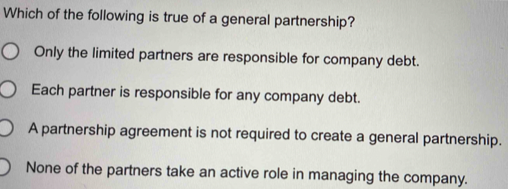 Which of the following is true of a general partnership?
Only the limited partners are responsible for company debt.
Each partner is responsible for any company debt.
A partnership agreement is not required to create a general partnership.
None of the partners take an active role in managing the company.