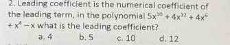 Leading coefficient is the numerical coefficient of
the leading term, in the polynomial 5x^(10)+4x^(12)+4x^6
+x^4-x what is the leading coefficient?
a. 4 b. 5 c. 10 d. 12