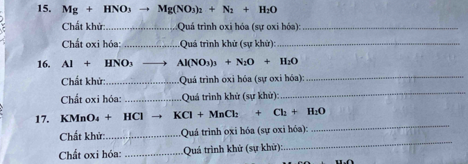 Mg+HNO_3to Mg(NO_3)_2+N_2+H_2O
D Chất khử:_ Quá trình oxi hóa (sự oxi hóa):_ 
Chất oxi hóa: _ Quá trình khử (sự khử):_ 
16. Al+HNO_3 _ Al(NO_3)_3+N_2O+H_2O
Chất khử:_ Quá trình oxi hóa (sự oxi hóa):_ 
Chất oxi hóa: _ Quá trình khử (sự khử): 
_ 
17. KMnO_4+HCl KCl+MnCl_2+Cl_2+H_2O
_ 
Chất khử: _: Quá trình oxi hóa (sự oxi hóa): 
_ 
Chất oxi hóa: _ Quá trình khử (sự khử):