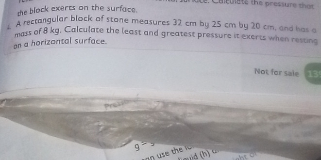 Le. Calculate the pressure that 
the block exerts on the surface. 
4. A rectangular block of stone measures 32 cm by 25 cm by 20 cm, and has a 
mass of 8 kg. Calculate the least and greatest pressure it exerts when resting 
on a horizontal surface. 
Not for sale 13 
Press
g=
an u h 
linuid c 
t r