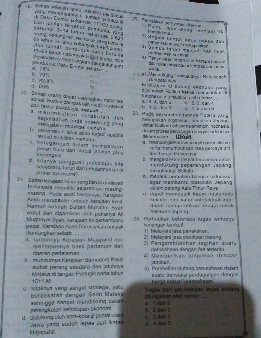 Setiap wilayah tentu memiliki penduduk 22. Perhatikan pernyataan berikut!
yang menempatinya. Jumlah penduduk
di Desa Damai sebanyak 17.920 orang 1) Pulau Jawa dibagi menjadi 16
Dari jumlah tersebut, penduduk yang keresidenan
berumur 0-14 tahun sebanyak 6.630
2) Segala bentuk kerja paksa dan
orang, sedangkan penduduk yang berusia penyerahan wajib dihapuskan
65 tahun ke atas sebanyak 1 490 orang
3) Semua tanah menjadi hak milik
Jika jumlah penduduk yang berusia
pemerintah kolonial
15-64 tahun sebanyak 9.800 orang, nilai
4) Penyewaan tanah di beberapa daerah
dependency ratio (angka ketergantungan)
dilakukan atas dasar köntrak dan batas
penduduk Desa Damai sebesar ....
a.75% waktu.
sie 5) Mendukung terwujudnya Bataviaach
b. 79% Genootschap
c. 82,8% ne .  Kebijakan di bidang ekonomi yang
is
d. 89% dijalankan Raffles ketika memerintah di
q Indonesia ditunjukkan oleh nomor ....
20. Setiap orang dapat melakukan mobilitas a. 3, 4, dan 5 c. 2, 3, dan 4
sosial. Berikut dampak lain mobilitas sosial b. 1, 2, dan 3 d. 1, 3, dan 5
dan faktor psikologis, kecuali
23. Pada perkembangannya Putera yang
a. menimbulkan ketakutan dan merupakan organisasi bentukan Jepang
kegelisahan pada seseorang yang dimanfaatkan oleh para pemimpin Indonesia
mengalami mobilitas menurun
dalam proses perjuangan bangsa Indonesia
b. kecemasan tidak akan terjadi apabila dikarenakan .... HOTS
terjadi mobilitas menurun
a. membangkitkan semangat nasionalisme
c. ketegangan dalam mempelajari serta menumbuhkan rasa percaya diri
peran baru dari status jabatan yang dan harga diri bangsa
meningkat
b. mengerahkan rakyat Indonesia untuk
d. adanya gangguan psikologis bila mendukung peperangan Jepang
seseorang turun dari jabatannya (post menghadapi Sekutu
power syndrome)
c. menarik perhatian bangsa Indonesia
21. Setiap kerajaan Islam yang berdiri di wilayah agar membantu pasukan Jepang
Indonesia memiliki sejarahnya masing- dalam perang Asia Timur Raya
masing. Pada awal berdirinya, Kerajaan d. dapat membujuk kaum nasionalis
Aceh merupakan sebuah kerajaan kecil. sekuler dan kaum intelektual agar
Namun setelah Sultan Muzaffar Syah dapat mengerahkan tenaga untuk
wafat dan digantikan oleh putranya Ali melawan Jepang
Mughayat Syah, kerajaan ini berkembang 24. Perhatikan beberapa tugas lembaga
pesat. Kerajaan Aceh Darussalam banyak keuangan berikut!
diuntungkan sebab 1) Melayani jasa penaksiran.
2) Melayani jasa penitipan barang.
a runtuhnya Kerajaan Majapahit dan 3) Pengambilalihan tagihan suatu
melimpahnya hasil pertanian dari
perusahaan dengan fee tertentu.
daerah pedalaman
b. mundurya Kerajaan Samudera Pasai 4) Memberikan pinjaman dengan
jaminan.
akibat perang saudara dan jatuhnya 5) Pembelian piutang perusahaan dalam
Malaka di tangan Portugis pada tahun suatu transaksi perdagangan dengan
1511 M harga sesuai kesepakatan.
c. letaknya yang sangat strategis, yaitu Tugas dari perusahaan anjak piutang
berdekatan dengan Selat Malaka ditunjukkan oleh nomor ...
sehingga sangat mendukung dalam a 1 dan 2
peningkatan kehidupan ekonomi b. 2 dan 3
d. didukung oleh kota-kota di pantai utara c. 3 dan 5
Jawa yang sudah lepas dari ikatan d 4 dan 5
Majapahit