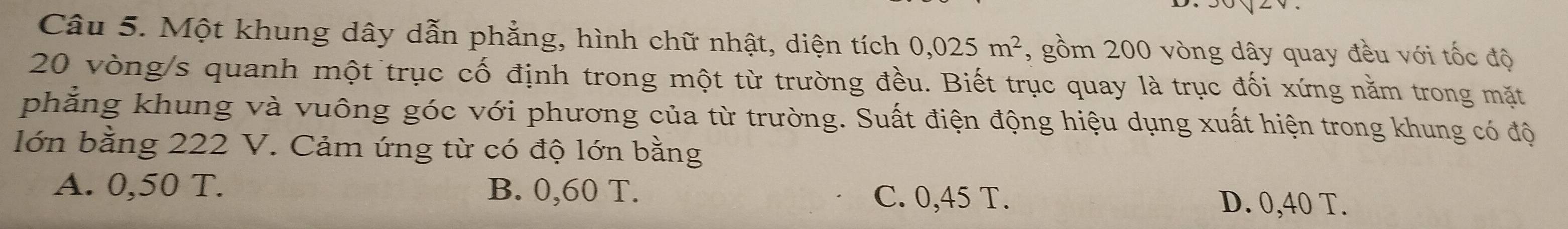 Một khung dây dẫn phẳng, hình chữ nhật, diện tích 0,025m^2 , gồm 200 vòng dây quay đều với tốc độ
20 vòng/s quanh một trục cố định trong một từ trường đều. Biết trục quay là trục đối xứng nằm trong mặt
phẳng khung và vuông góc với phương của từ trường. Suất điện động hiệu dụng xuất hiện trong khung có độ
lớn bằng 222 V. Cảm ứng từ có độ lớn bằng
A. 0,50 T. B. 0,60 T. C. 0,45 T. D. 0,40 T.