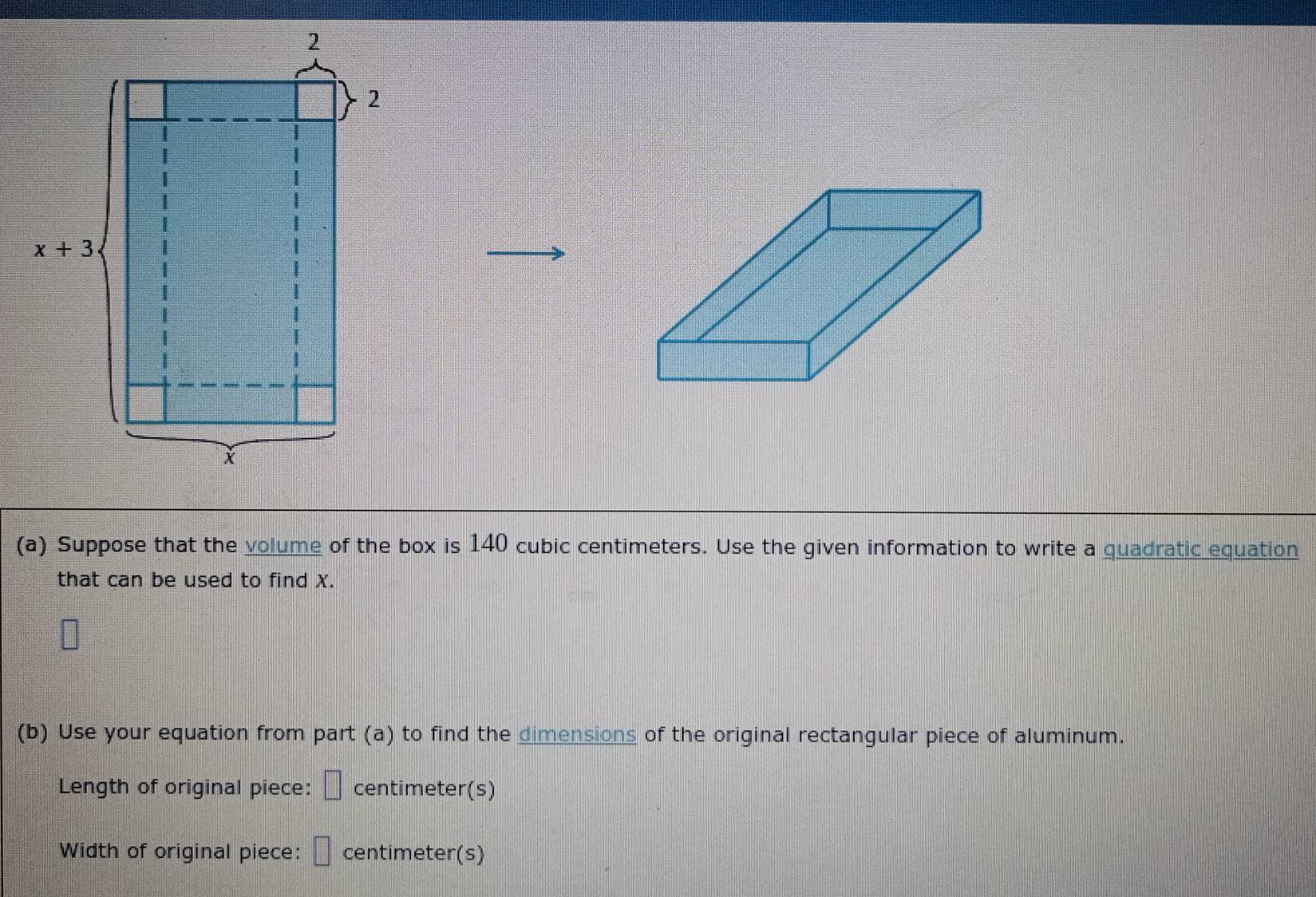 Suppose that the volume of the box is 140 cubic centimeters. Use the given information to write a quadratic equation
that can be used to find X.
(b) Use your equation from part (a) to find the dimensions of the original rectangular piece of aluminum.
Length of original piece: □ centimeter(s)
Width of original piece: □ centimeter(s)