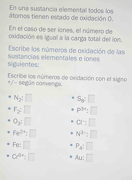 En una sustancia elemental todos los 
átomos tienen estado de oxidación O. 
En el caso de ser iones, el número de 
oxidación es igual a la carga total del ion. 
Escribe los números de oxidación de las 
sustancias elementales e iones 
siguientes: 
Escribe los números de oxidación con el signo 
+/− según convenga.
N_2:□
S_8:□
F_2:□
P^(3+):□
O_3:□
Cl^-:□
Fe^(2+):□
N^(3-):□
Fe : □
P_4:□
Cr^(6+):□ Au: □