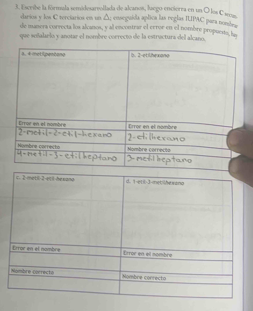 Escribe la fórmula semidesarrollada de alcanos, luego encierra en un O los C secun- 
darios y los C terciarios en un △; enseguida aplica las reglas IUPAC para nombrar 
de manera correcta los alcanos, y al encontrar el error en el nombre propuesto, hay 
que señalarlo y anotar el nombre correcto de la estructura del alcano.