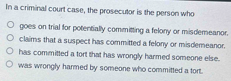 In a criminal court case, the prosecutor is the person who
goes on trial for potentially committing a felony or misdemeanor.
claims that a suspect has committed a felony or misdemeanor.
has committed a tort that has wrongly harmed someone else.
was wrongly harmed by someone who committed a tort.