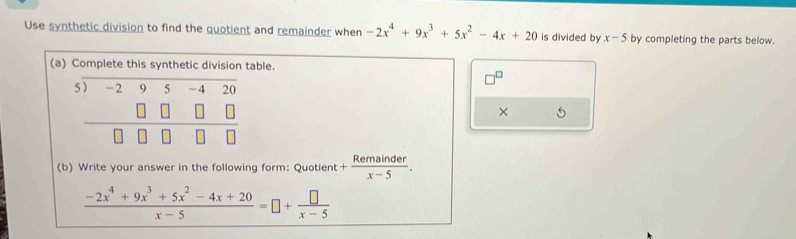 Use synthetic division to find the quotient and remainder when -2x^4+9x^3+5x^2-4x+20 is divided by x-5 by completing the parts below.
(aable.
× 5
(b) Write your answer in the following form: Quotient + Remainder/x-5 .
 (-2x^4+9x^3+5x^2-4x+20)/x-5 =□ + □ /x-5 