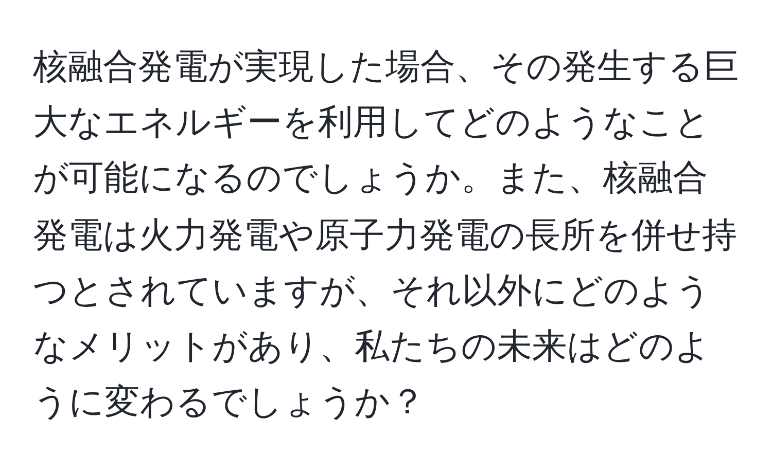 核融合発電が実現した場合、その発生する巨大なエネルギーを利用してどのようなことが可能になるのでしょうか。また、核融合発電は火力発電や原子力発電の長所を併せ持つとされていますが、それ以外にどのようなメリットがあり、私たちの未来はどのように変わるでしょうか？