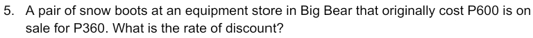 A pair of snow boots at an equipment store in Big Bear that originally cost P600 is on 
sale for P360. What is the rate of discount?