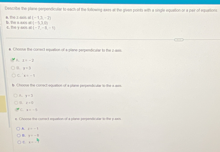 Describe the plane perpendicular to each of the following axes at the given points with a single equation or a pair of equations.
a. the z -axis at (-1,3,-2)
b. the x-axis at (-5,3,0)
c. the y-axis at (-7,-8,-1)
a. Choose the correct equation of a plane perpendicular to the z -axis.
A. z=-2
B. y=3
C. x=-1
b. Choose the correct equation of a plane perpendicular to the x-axis.
A. y=3
B. z=0
C. x=-5
c. Choose the correct equation of a plane perpendicular to the y-axis.
A. z=-1
B. y=-8
C. x=-7