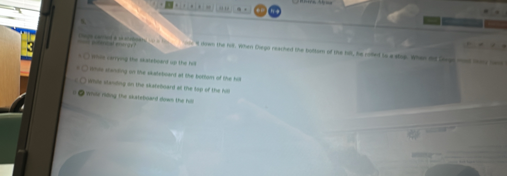 ' ' a z 
=s potential energy ?
Diga calfed a skateboand up a hs rode it down the hill. When Diego reached the bottom of the hill, he rolled to a stop. When det Lerge mast loey has
While carrying the skateboard up the hill
While standing on the skateboard at the bottom of the hill
While standing on the skateboard at the top of the hill
D While riding the skateboard down the hill