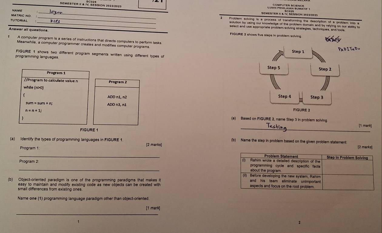 SC025 
COMPUTER SCIENCE 
SEMESTER II & IV, SESSION 2022/2023 UJIAN PENILAIAN SUMATIF 1 
SEMESTER II & IV. SESSION 2022/2023 
NAME _Problem solving is a process of transforming the description of a problem into a 
2 
MATRIC NÖ.: _solution by using our knowledge of the problem domain and by relying on our ability to 
TUTORIAL _select and use appropriate problem-solving strategies, techniques, and tools 
Answer all questions. 
FIGURE 2 shows five 
1 A computer program is a series of instructions that directs computers to perform tasks 
Meanwhile, a computer programmer creates and modifies computer programs 
FIGURE 1 shows two different program segments written using different types of 
programming languages 
Program 1 
//Program to calculate value n Program 2
while (n>0) 
 ADD n1, n2
sum=sum+n; 
ADD n3, n1
n=n+1; 
(a) Based on FIGURE 2, name Step 3 in problem solving. 
 [1 mark] 
FIGURE 1 
_ 
(a) Identify the types of programming languages in FIGURE 1. (b) Name the step in problem based on the given problem statement: [2 marks] 
[2 marks] 
_Program 1: Step in Problem Solving 
Problem Statement 
(1) Rahim wrote a detailed description of the 
_ 
Program 2 programming cycle and specific facts 
about the program 
(il) Before developing the new system, Rahim 
(b) Object-oriented paradigm is one of the programming paradigms that makes it and his team eliminate unimportant 
easy to maintain and modify existing code as new objects can be created with aspects and focus on the root problem. 
small differences from existing ones 
Name one (1) programming language paradigm other than object-oriented. 
_ 
[1 mark] 
2