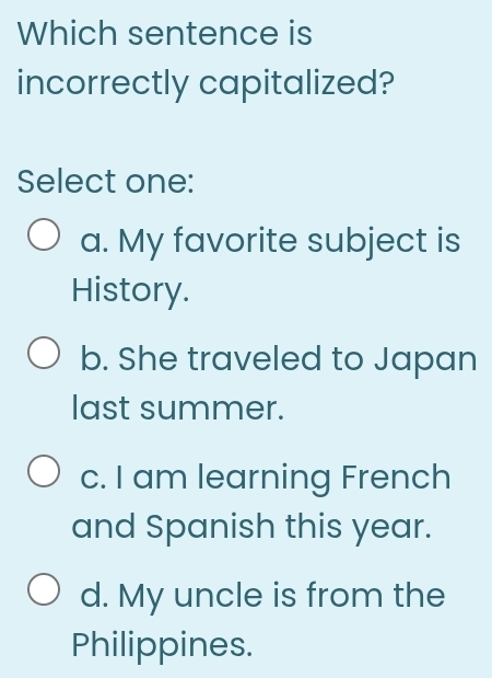 Which sentence is
incorrectly capitalized?
Select one:
a. My favorite subject is
History.
b. She traveled to Japan
last summer.
c. I am learning French
and Spanish this year.
d. My uncle is from the
Philippines.