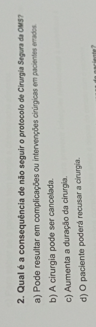 Qual é a consequência de não seguir o protocolo de Cirurgia Segura da OMS?
a) Pode resultar em complicações ou intervenções cirúrgicas em pacientes errados.
b) A cirurgia pode ser cancelada.
c) Aumenta a duração da cirurgia.
d) O paciente poderá recusar a cirurgia.
naciente