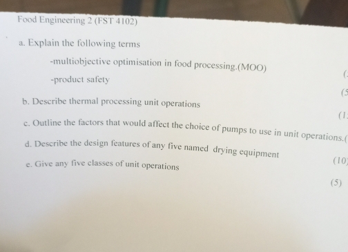 Food Engineering 2 (FST 4102) 
a. Explain the following terms 
-multiobjective optimisation in food processing.(MOO) 
-product safety 
(5 
b. Describe thermal processing unit operations 
( 1 : 
c. Outline the factors that would affect the choice of pumps to use in unit operations.( 
d. Describe the design features of any five named drying equipment (10) 
e. Give any five classes of unit operations 
(5)