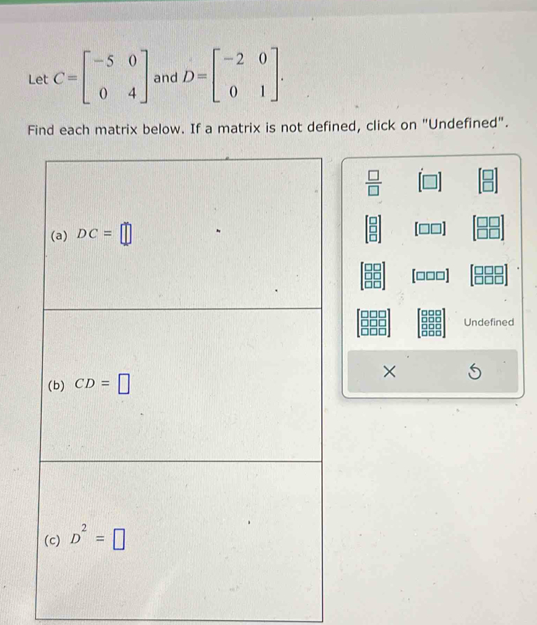 Let C=beginbmatrix -5&0 0&4endbmatrix and D=beginbmatrix -2&0 0&1endbmatrix. 
Find each matrix below. If a matrix is not defined, click on "Undefined".
 □ /□  
(a) DC=□
[□□□]
Undefined 
(b) CD=□
× 
(c) D^2=□