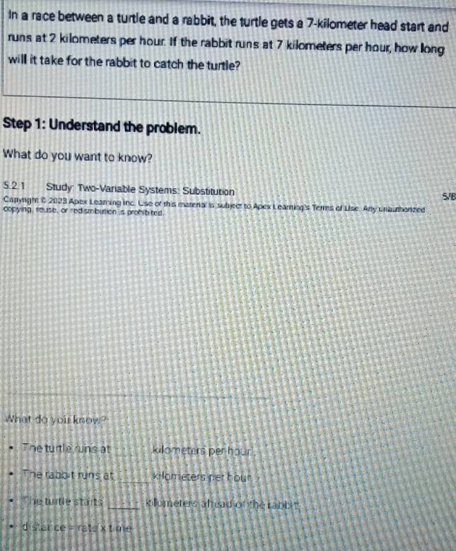 In a race between a turtle and a rabbit, the turtle gets a 7-kilometer head start and 
runs at 2 kilometers per hour. If the rabbit runs at 7 kilometers per hour, how long 
will it take for the rabbit to catch the turtle? 
Step 1: Understand the problem. 
What do you want to know? 
5.2.1 Study: Two-Variable Systems: Substitution 5/B 
Capyrght C 2023 Apex Learing inc. Use of this marena is subject to Apex Leaming's Terres of Lise. Any unauhorzed 
copying , reuse, or red smbution is prohibted. 
What do yoir know? 
The turtle rins at killometers per hour
he rabbit runs at _ kilometers her hour
e tuitle starts _killometers alread of the rabbit 
distance = ratex time