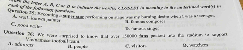 hark the letter A, B, C or D to indicate the word(s) CLOSEST in meaning to the underlined word(s) in
each of the following questions.
Question 25: Becoming a super star performing on stage was my burning desire when I was a teenager.
A. well- known painter
B. famous composer
C. good writer
D. famous singer
Question 26: We were surprised to know that over 150000 fans packed into the stadium to support
Vietnamese football team.
A. admirers D. watchers
B. people C. visitors