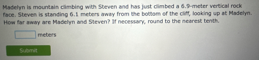 Madelyn is mountain climbing with Steven and has just climbed a 6.9-meter vertical rock 
face. Steven is standing 6.1 meters away from the bottom of the cliff, looking up at Madelyn. 
How far away are Madelyn and Steven? If necessary, round to the nearest tenth.
meters
Submit