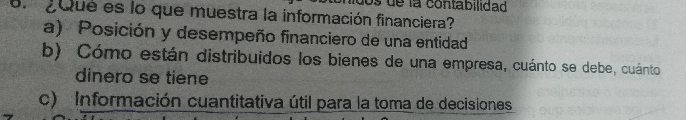 os de la contabilidad
6. ¿Qué es lo que muestra la información financiera?
a) Posición y desempeño financiero de una entidad
b) Cómo están distribuidos los bienes de una empresa, cuánto se debe, cuánto
dinero se tiene
c) Información cuantitativa útil para la toma de decisiones