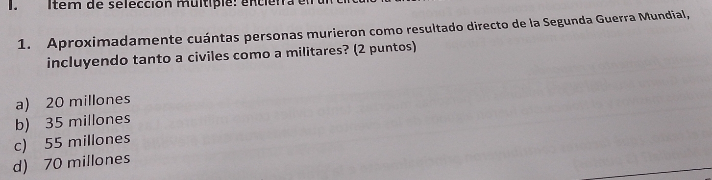 Item de selección multiplé: enciérra el
1. Aproximadamente cuántas personas murieron como resultado directo de la Segunda Guerra Mundial,
incluyendo tanto a civiles como a militares? (2 puntos)
a) 20 millones
b) 35 millones
c) 55 millones
d) 70 millones