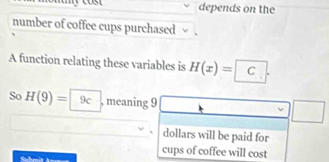 depends on the 
number of coffee cups purchased 
A function relating these variables is H(x)=C. 
So H(9)= 9c , meaning 9 A ,.. 
□ □ □ 
dollars will be paid for 
cups of coffee will cost