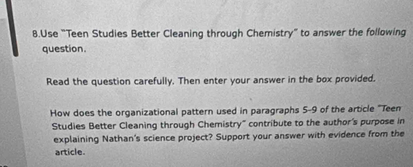 Use “Teen Studies Better Cleaning through Chemistry” to answer the following 
question. 
Read the question carefully. Then enter your answer in the box provided. 
How does the organizational pattern used in paragraphs 5-9 of the article "Teen 
Studies Better Cleaning through Chemistry" contribute to the author's purpose in 
explaining Nathan's science project? Support your answer with evidence from the 
article.