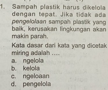 Sampah plastik harus dikelola
dengan tepat. Jika tidak ada
pengelolaan sampah plastik yang
baik, kerusakan lingkungan akan
makin parah.
Kata dasar dari kata yang dicetak
miring adalah ....
a. ngelola
b. kelola
c. ngeloaan
d. pengelola