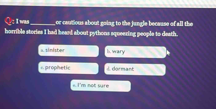 was_ or cautious about going to the jungle because of all the
horrible stories I had heard about pythons squeezing people to death.
a. sinister b. wary
c. prophetic d. dormant
e. l'm not sure