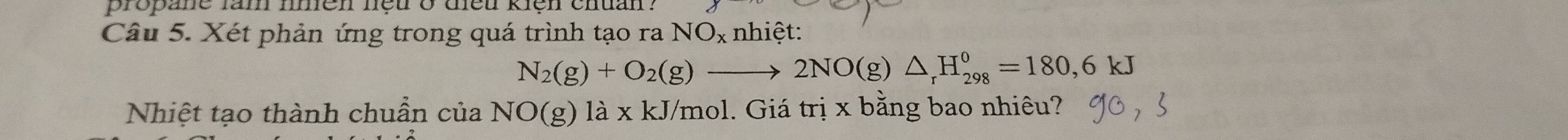 propane lam nmen nệu o diều kiện chuan ? 
Câu 5. Xét phản ứng trong quá trình tạo ra NO_x nhiệt:
N_2(g)+O_2(g)to 2NO(g)△ _rH_(298)^0=180, 6kJ
Nhiệt tạo thành chuẩn của NO(g) là x kJ/mol. Giá trị x bằng bao nhiêu?