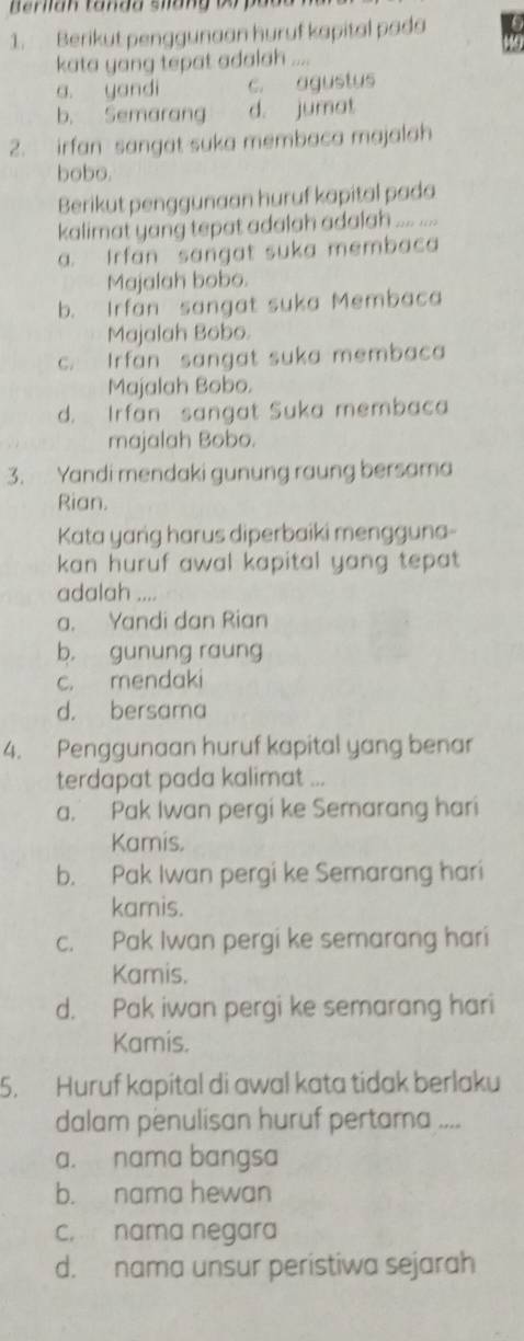 Berikut penggunaan huruf kapital pada
kata yang tepat adalah ....
a. yandi c. agustus
b. Semarang d. jumat
2. irfan sangat suka membaca majalah
bobo.
Berikut penggunaan huruf kapital pada
kalimat yang tepat adalah adalah .... ....
a. Irfan sangat suka membaca
Majalah bobo.
b. Irfan sangat suka Membaca
Majalah Bobo.
c. Irfan sangat suka membaca
Majalah Bobo.
d. Irfan sangat Suka membaca
majalah Bobo.
3. Yandi mendaki gunung raung bersama
Rian.
Kata yang harus diperbaiki mengguna-
kan huruf awal kapital yang tepat
adalah ....
a. Yandi dan Rian
b. gunung raung
c. mendaki
d. bersama
4. Penggunaan huruf kapital yang benar
terdapat pada kalimat ...
a. Pak Iwan pergi ke Semarang hari
Kamis.
b. Pak Iwan pergi ke Semarang hari
kamis.
c. Pak Iwan pergi ke semarang hari
Kamis.
d. Pak iwan pergi ke semarang hari
Kamis.
5. Huruf kapital di awal kata tidak berlaku
dalam penulisan huruf pertama ....
a. nama bangsa
b. nama hewan
c. nama negara
d. nama unsur peristiwa sejarah