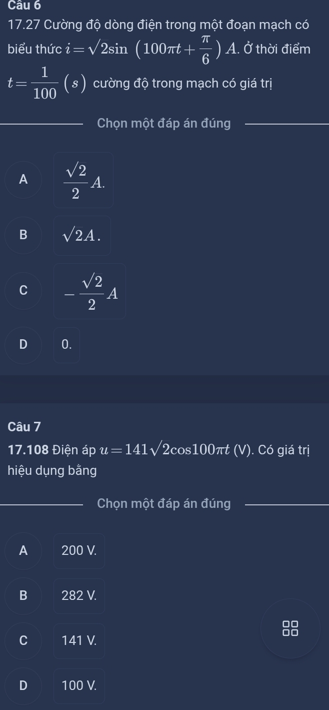 17.27 Cường độ dòng điện trong một đoạn mạch có
biểu thức i=sqrt(2)sin (100π t+ π /6 )A. Ở thời điểm
t= 1/100 (s) cường độ trong mạch có giá trị
Chọn một đáp án đúng_
A  sqrt(2)/2 A.
B sqrt(2)A.
C - sqrt(2)/2 A
D 0.
Câu 7
17.108 Điện áp u=141sqrt(2)cos 100π t (V). Có giá trị
hiệu dụng bằng
_Chọn một đáp án đúng
A 200 V.
B 282 V.
C 141 V.
D 100 V.