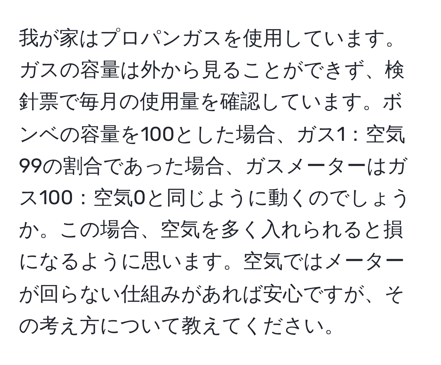 我が家はプロパンガスを使用しています。ガスの容量は外から見ることができず、検針票で毎月の使用量を確認しています。ボンベの容量を100とした場合、ガス1：空気99の割合であった場合、ガスメーターはガス100：空気0と同じように動くのでしょうか。この場合、空気を多く入れられると損になるように思います。空気ではメーターが回らない仕組みがあれば安心ですが、その考え方について教えてください。