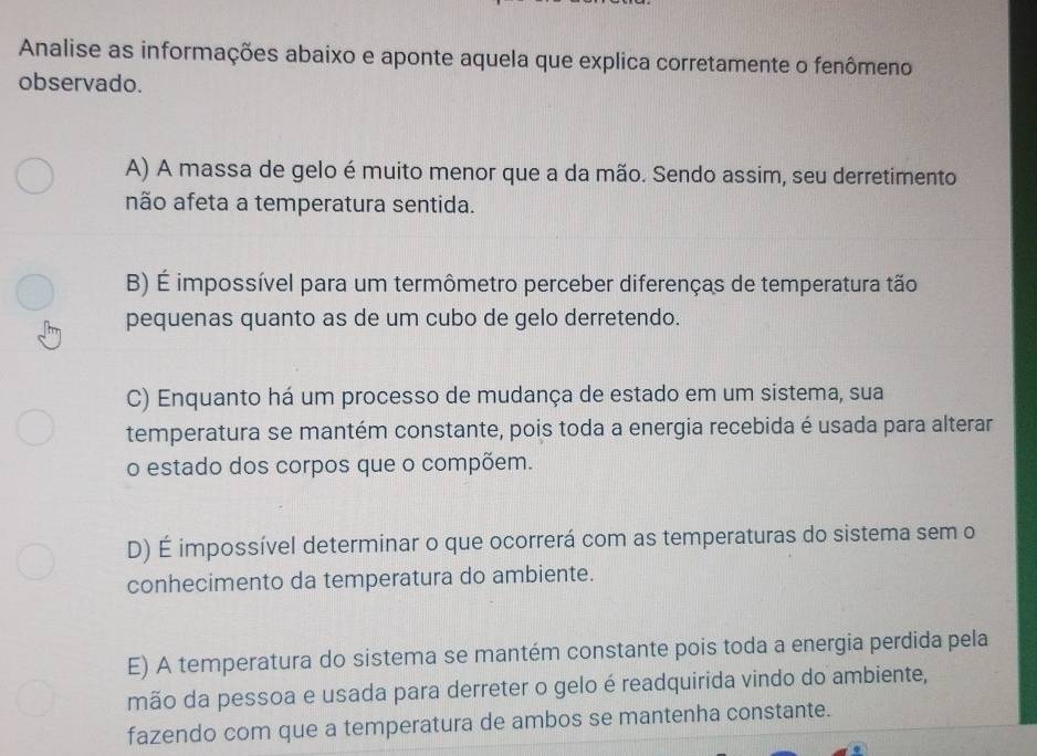 Analise as informações abaixo e aponte aquela que explica corretamente o fenômeno
observado.
A) A massa de gelo é muito menor que a da mão. Sendo assim, seu derretimento
não afeta a temperatura sentida.
B) É impossível para um termômetro perceber diferenças de temperatura tão
pequenas quanto as de um cubo de gelo derretendo.
C) Enquanto há um processo de mudança de estado em um sistema, sua
temperatura se mantém constante, pois toda a energia recebida é usada para alterar
o estado dos corpos que o compõem.
D) É impossível determinar o que ocorrerá com as temperaturas do sistema sem o
conhecimento da temperatura do ambiente.
E) A temperatura do sistema se mantém constante pois toda a energia perdida pela
mão da pessoa e usada para derreter o gelo é readquirida vindo do ambiente,
fazendo com que a temperatura de ambos se mantenha constante.