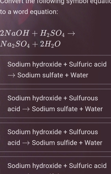 Convert the following symbol equatic
to a word equation:
2NaOH+H_2SO_4to
Na_2SO_4+2H_2O
Sodium hydroxide + Sulfuric acid
Sodium sulfate + Water
Sodium hydroxide + Sulfurous
acid → Sodium sulfate + Water
Sodium hydroxide + Sulfurous
acid → Sodium sulfide + Water
Sodium hydroxide + Sulfuric acid