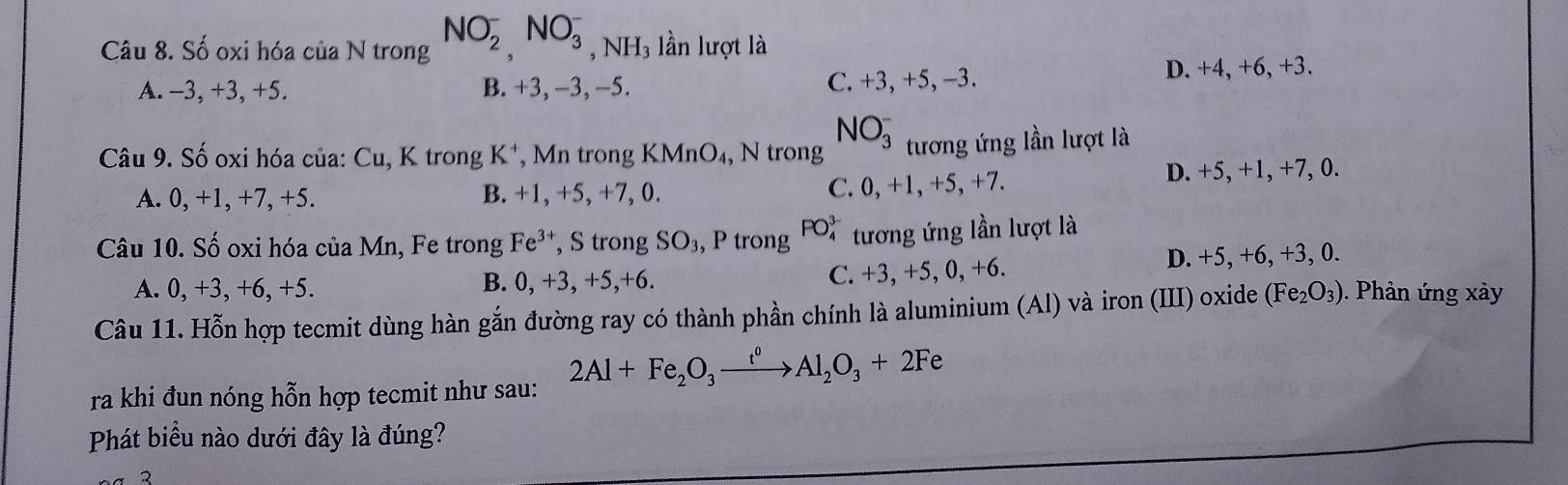 Số oxi hóa của N trong NO_2^(-,NO_3^- , NH₃ lần lượt là
A. −3, +3, +5. B. +3, −3, -5. C. +3, +5, -3. D. +4, +6, +3.
NO_3^- 
Câu 9. Số oxi hóa của: Cu, K trong K⁺, Mn trong KMnO₄, N trong tương ứng lần lượt là
A. 0, +1, +7, +5. B. +1, +5, +7, 0. C. 0, +1, +5, +7. D. +5, +1, +7, 0.
Câu 10. Số oxi hóa của Mn, Fe trong Fe^3+) , S trong SO₃, P trong PO_4^((3-) tương ứng lần lượt là
A. 0, +3, +6, +5. B. 0, +3, +5, +6. C. +3, +5, 0, +6. D. +5, +6, +3, 0.
Câu 11. Hỗn hợp tecmit dùng hàn gắn đường ray có thành phần chính là aluminium (Al) và iron (III) oxide (Fe_2)O_3). Phản ứng xày
ra khi đun nóng hỗn hợp tecmit như sau:
2Al+Fe_2O_3xrightarrow t^0Al_2O_3+2Fe
Phát biểu nào dưới đây là đúng?
2