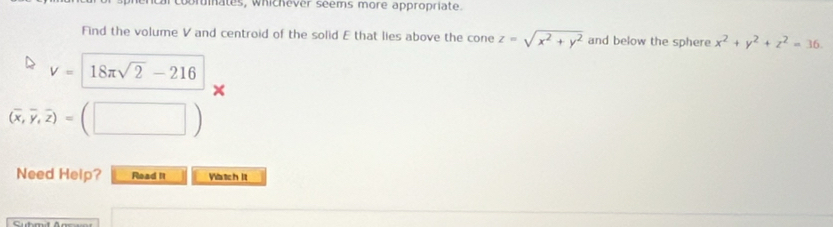 brmates, whichever seems more appropriate. 
Find the volume V and centroid of the solid E that lies above the cone z=sqrt(x^2+y^2) and below the sphere x^2+y^2+z^2=36.
V=18π sqrt(2)-216
(overline x,overline y,overline z)=(□ )
Need Heip? Read It Vatch It