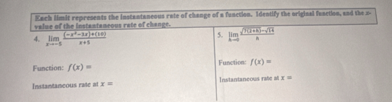 Each limit represents the instantaneous rate of change of a function. Identify the original function, and the x -
value of the instantaneous rate of change.
4. limlimits _xto -5 ((-x^2-3x)+(10))/x+5 
5. limlimits _hto 0 (sqrt(7(2+h))-sqrt(14))/h 
Function: f(x)= Function: f(x)=
Instantaneous rate at x= Instantaneous rate at x=