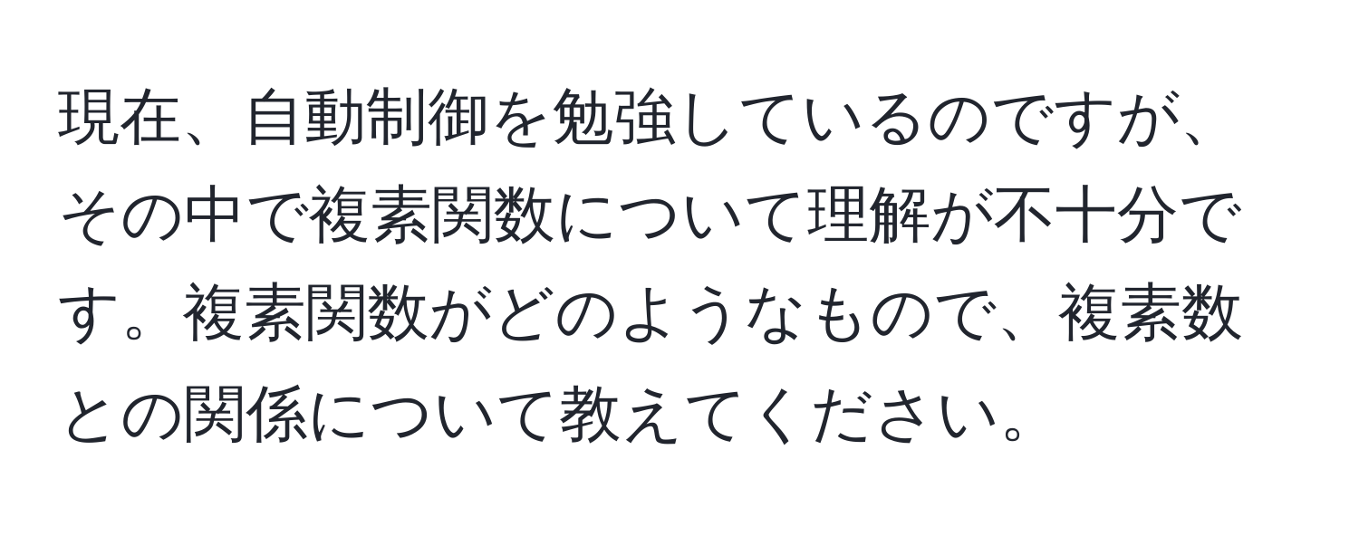 現在、自動制御を勉強しているのですが、その中で複素関数について理解が不十分です。複素関数がどのようなもので、複素数との関係について教えてください。