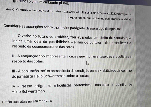 graduação em um ambiente plural. 
Ana C. Venturini e Jacqueline M. Teixeira. https://www1.folha.uol.com.br/opiniao/2022/08/alguns- 
porques-de-se-criar-cotas-na-pos-graduacao.shtml 
Considere as asserções sobre o primeiro parágrafo desse artigo de opinião: 
1 O verbo no futuro do pretérito, “seria'', produz um efeito de sentido que 
indica uma ideia de possibilidade - e não de certeza - das articulistas a 
respeito da desnecessidade das cotas. 
II - A conjunção “pois” apresenta a causa que motiva a tese das articulistas a 
respeito das cotas. 
III - A conjunção “se” expressa ideia de condição para a viabilidade da opinião 
do jornalista Hélio Schwartsman sobre as cotas. 
IV - Nesse artigo, as articulistas pretendem contestar a opinião de 
Hélio Schwartsman. 
Estão corretas as afirmativas: