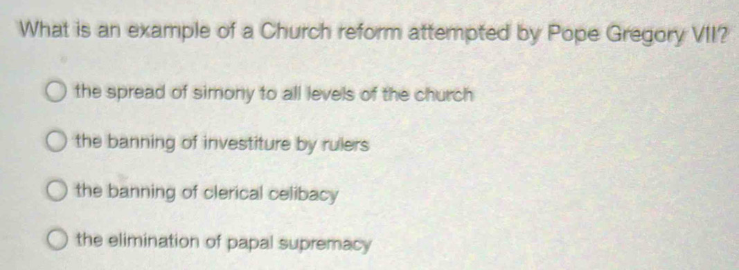 What is an example of a Church reform attempted by Pope Gregory VII?
the spread of simony to all levels of the church
the banning of investiture by rulers
the banning of clerical celibacy
the elimination of papal supremacy