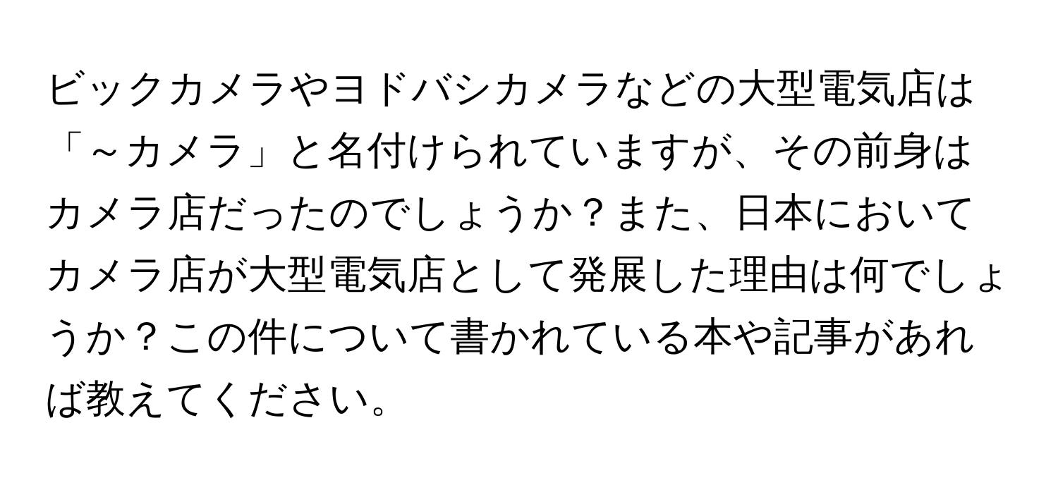 ビックカメラやヨドバシカメラなどの大型電気店は「～カメラ」と名付けられていますが、その前身はカメラ店だったのでしょうか？また、日本においてカメラ店が大型電気店として発展した理由は何でしょうか？この件について書かれている本や記事があれば教えてください。