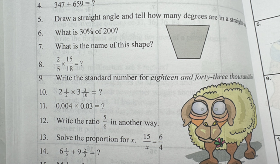 347+659= ? 
5. Draw a straight angle and tell how many degrees are in a straigh 5. 
6. What is 30% of 200? 
7. What is the name of this shape? 
8.  2/5 *  15/18 = ? 
9. Write the standard number for eighteen and forty-three thousandth. 9. 
10. 2 1/2 * 3 3/10 = ? 
11. 0.004* 0.03= ? 
12. Write the ratio  5/6  in another way. 
13. Solve the proportion for x.  15/x = 6/4 
1 
14. 6 1/5 +9 2/3 = ?