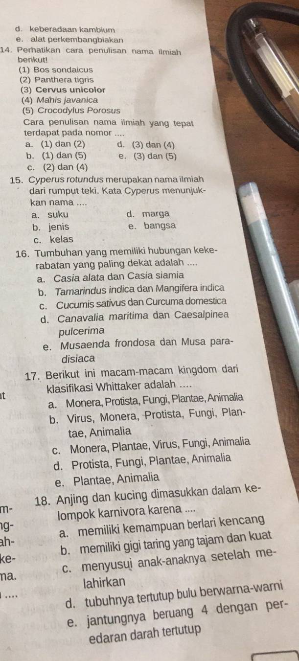 d. keberadaan kambium
e. alat perkembangbiakan
14. Perhatikan cara penulisan nama ilmiah
berikut!
(1) Bos sondaicus
(2) Panthera tigris
(3) Cervus unicolor
(4) Manis javanica
(5) Crocodylus Porosus
Cara penulisan nama ilmiah yang tepat
terdapat pada nomor ....
a. (1) dan (2) d. (3) dan (4)
b. (1) dan (5) e. (3) dan (5)
c. (2) dan (4)
15. Cyperus rotundus merupakan nama ilmiah
dari rumput teki. Kata Cyperus menunjuk-
kan nama ....
a. suku d. marga
b. jenis e. bangsa
c. kelas
16. Tumbuhan yang memiliki hubungan keke-
rabatan yang paling dekat adalah ....
a. Casia alata dan Casia siamia
b. Tamarindus indica dan Mangifera indica
c. Cucumis sativus dan Curcuma domestica
d. Canavalia maritima dan Caesalpinea
pulcerima
e. Musaenda frondosa dan Musa para-
disiaca
17. Berikut ini macam-macam kingdom dari
klasifikasi Whittaker adalah ....
it
a. Monera, Protista, Fungi, Plantae, Animalia
b. Virus, Monera, Protista, Fungi, Plan-
tae, Animalia
c. Monera, Plantae, Virus, Fungi, Animalia
d. Protista, Fungi, Plantae, Animalia
e. Plantae, Animalia
18. Anjing dan kucing dimasukkan dalam ke-
m-
Iompok karnivora karena ....
g-
ah- a. memiliki kemampuan berlari kencang
ke- b. memiliki gigi taring yang tajam dan kuat
c. menyusui anak-anaknya setelah me-
na.
lahirkan
…
d. tubuhnya tertutup bulu berwarna-warni
e. jantungnya beruang 4 dengan per-
edaran darah tertutup