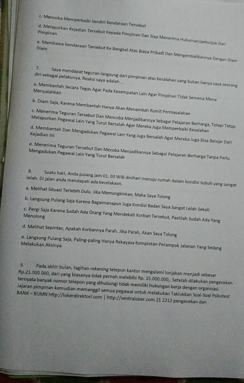 c. Mencoba Memperbaiki Sendiri Kendaraan Tersebut
Pimpinan
d. Melaporkan Kejadian Tersebut Kepada Pimpinan Dan Siap Menerima Hukuman/petunjuk Dari
Diam
e. Membawa Kendaraan Tersebut Ke Bengkel Atas Biaya Pribadi Dan Mengembalikannya Dengan Diam
7. Saya mendapat teguran langsung dari pimpinan atas kesalahan yang bukan hanya saya seorang
diri sebagai pelakunya. Reaksi saya adalah ...
Menyalahkan
a. Membantah Secara Tegas Agar Pada Kesempatan Lain Agar Pimpinan Tidak Semena Mena
b. Diam Saja, Karena Membantah Hanya Akan Menambah Rumit Permasalahan
c. Menerima Teguran Tersebut Dan Mencoba Menjadikannya Sebagai Pelajaran Berharga, Tetapi Tetap
Melaporkan Pegawai Lain Yang Turut Bersalah Agar Mereka Juga Memperbaiki Kesalahan
Kejadian Ini
d. Membantah Dan Mengadukan Pegawai Lain Yang Juga Bersalah Agar Mereka Juga Bisa Belajar Dari
e. Menerima Teguran Tersebut Dan Mecoba Menjadikannya Sebagai Pelajaran Berharga Tanpa Perlu
Mengadukan Pegawai Lain Yang Turut Bersalah
8. Suatu hari, Anda pulang jam 01. 00 WIB dinihari menuju rumah dalam kondisi tubuh yang sangat
lelah. Di jalan anda mendapati ada kecelakaan.
a. Melihat Situasi Terlebih Dulu. Jika Memungkinkan, Maka Saya Tolong
b. Langsung Pulang Saja Karena Bagaimanapun Juga Kondisi Badan Saya Sangat Lelah Sekali
c. Pergi Saja Karena Sudah Ada Orang Yang Mendekati Korban Tersebut, Pastilah Sudah Ada Yang
Menolong
d. Melihat Sepintas, Apakah Korbannya Parah. Jika Parah, Akan Saya Tolong
e. Langsung Pulang Saja, Paling-paling Hanya Rekayasa Komplotan Perampok Jalanan Yang Sedang
Melakukan Aksinya.
9. Pada akhir bulan, tagihan rekening telepon kantor mengalami lonjakan menjadi sebesar
Rp.21.000.000, dari yang biasanya tidak pernah melebihi Rp. 15.000.000,. Setelah dilakukan pengecekan
ternyata banyak nomor telepon yang dihubungi tidak memiliki hubungan kerja dengan organisasi.
Jajaran pimpinan kemudian memanggil semua pegawai untuk melakukan Taklukkan Soal-Soal Psikotest
BANK - BUMN http://lokerdirektori.com | http://sentraloker.com 21 2212 pengecekan dan